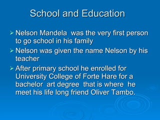 School and Education  Nelson Mandela  was the very first person to go school in his family  Nelson was given the name Nelson by his teacher  After primary school he enrolled for  University College of Forte Hare for a  bachelor  art degree  that is where  he meet his life long friend Oliver Tambo.  