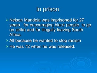 In prison  Nelson Mandela was imprisoned for 27 years  for encouraging black people  to go on strike and for illegally leaving South Africa.  All because he wanted to stop racism  He was 72 when he was released. 