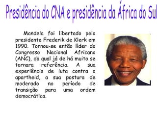 Mandela foi libertado pelo
presidente Frederik de Klerk em
1990. Tornou-se então líder do
Congresso Nacional Africano
(ANC), do qual já de há muito se
tornara referência. A sua
experiência de luta contra o
apartheid, a sua postura de
moderado no período de
transição para uma ordem
democrática.
 