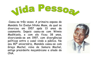 Casou-se três vezes. A primeira esposa de
Mandela foi Evelyn Ntoko Mase, da qual se
divorciou em 1957 após 13 anos de
casamento. Depois casou-se com Winnie
Madikizela, e com ela ficou 38 anos,
divorciando-se em 1997, com divergências
políticas entre o casal vindo a público. No
seu 80º aniversário, Mandela casou-se com
Graça Machel, viúva de Samora Machel,
antigo presidente moçambicano e aliado do
CNA.
 