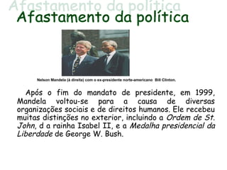 Após o fim do mandato de presidente, em 1999,
Mandela voltou-se para a causa de diversas
organizações sociais e de direitos humanos. Ele recebeu
muitas distinções no exterior, incluindo a Ordem de St.
John, d a rainha Isabel II, e a Medalha presidencial da
Liberdade de George W. Bush.
Nelson Mandela (à direita) com o ex-presidente norte-americano Bill Clinton.
 