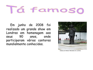 Em junho de 2008 foi
realizado um grande show em
Londres em homenagem aos
seus 90 anos, onde
participaram vários cantores
mundialmente conhecidos.
Estátua de Nelson Mandela em Londres.
 