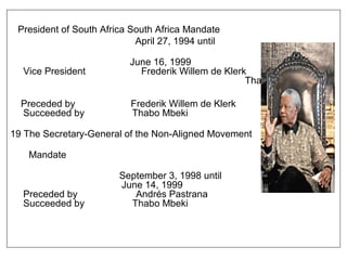 President of South Africa South Africa Mandate
April 27, 1994 until
June 16, 1999
Vice President Frederik Willem de Klerk
Thabo Mbek
Preceded by Frederik Willem de Klerk
Succeeded by Thabo Mbeki
19 The Secretary-General of the Non-Aligned Movement
Mandate
September 3, 1998 until
June 14, 1999
Preceded by Andrés Pastrana
Succeeded by Thabo Mbeki
 