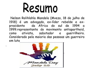 Nelson Rolihlahla Mandela (Mvezo, 18 de julho de
1918) é um advogado, ex-líder rebelde e ex-
presidente da África do sul de 1994 a
1999.representante do movimento antiapartheid,
como ativista, sabotador e guerrilheiro.
Considerado pela maioria das pessoas um guerreiro
em luta
.
 