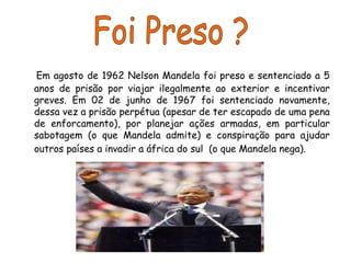 Em agosto de 1962 Nelson Mandela foi preso e sentenciado a 5
anos de prisão por viajar ilegalmente ao exterior e incentivar
greves. Em 02 de junho de 1967 foi sentenciado novamente,
dessa vez a prisão perpétua (apesar de ter escapado de uma pena
de enforcamento), por planejar ações armadas, em particular
sabotagem (o que Mandela admite) e conspiração para ajudar
outros países a invadir a áfrica do sul (o que Mandela nega).
 