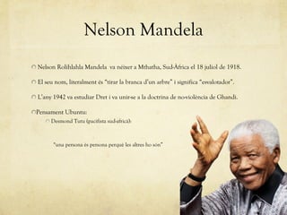 Nelson Mandela Nelson Rolihlahla Mandela  va néixer a Mthatha, Sud-Àfrica el 18 juliol de 1918. El seu nom, literalment és  “ tirar la branca d ’ un arbre ”  i significa  “ esvalotador ” . L’any 1942 va estudiar Dret i va unir-se a la doctrina de no-violència de Ghandi. Pensament Ubuntu:  Desmond Tutu (pacifista sud-africà):  “ una persona és persona perquè les altres ho són ” 