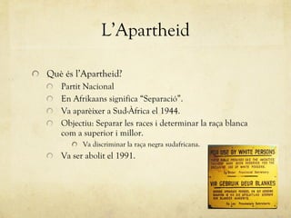 L’Apartheid Què és l’Apartheid? Partit Nacional En Afrikaans significa “ Separació ” . Va aparèixer a Sud-Àfrica el 1944. Objectiu: Separar les races i determinar la raça blanca com a superior i millor. Va discriminar la raça negra sudafricana. Va ser abolit el 1991. 