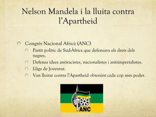 Nelson Mandela i la lluita contra l’Apartheid Congrés Nacional Africà (ANC) Partit polític de Sud-Àfrica que defensava els drets dels negres. Defensa idees antiracistes, nacionalistes i antiimperialistes. Lliga de Joventut. Van lluitar contra l’Apartheid obtenint cada cop més poder. 