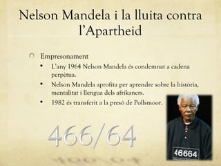 Nelson Mandela i la lluita contra l’Apartheid Empresonament L’any 1964 Nelson Mandela és condemnat a cadena perpètua. Nelson Mandela aprofita per aprendre sobre la història, mentalitat i llengua dels afrikaners. 1982 és transferit a la presó de Pollsmoor. 