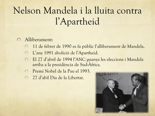 Alliberament: 11 de febrer de 1990 es fa públic l’alliberament de Mandela. L’any 1991 abolició de l’Apartheid. El 27 d’abril de 1994 l’ANC guanya les eleccions i Mandela arriba a la presidència de Sud-Àfrica. Premi Nobel de la Pau el 1993. 27 d’abil Dia de la Libertat. Nelson Mandela i la lluita contra l’Apartheid 