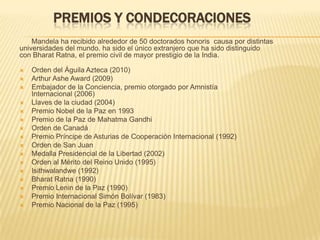 Premios y condecoracionesMandela ha recibido alrededor de 50 doctorados honoris  causa por distintas universidades del mundo. ha sido el único extranjero que ha sido distinguido con Bharat Ratna, el premio civil de mayor prestigio de la India.Orden del Águila Azteca (2010)Arthur Ashe Award (2009)Embajador de la Conciencia, premio otorgado por Amnistía Internacional (2006)Llaves de la ciudad (2004)Premio Nobel de la Paz en 1993Premio de la Paz de Mahatma GandhiOrden de CanadáPremio Príncipe de Asturias de Cooperación Internacional (1992)Orden de San JuanMedalla Presidencial de la Libertad (2002)Orden al Mérito del Reino Unido (1995)Isithwalandwe (1992)Bharat Ratna (1990)Premio Lenin de la Paz (1990)Premio Internacional Simón Bolívar (1983)Premio Nacional de la Paz (1995)