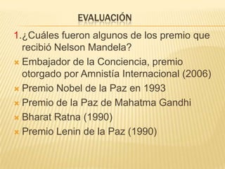      evaluación1.¿Cuáles fueron algunos de los premio que recibió Nelson Mandela?Embajador de la Conciencia, premio otorgado por Amnistía Internacional (2006)Premio Nobel de la Paz en 1993Premio de la Paz de Mahatma GandhiBharatRatna (1990)Premio Lenin de la Paz (1990)