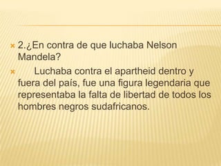2.¿En contra de que luchaba Nelson Mandela?      Luchaba contra el apartheid dentro y fuera del país, fue una figura legendaria que representaba la falta de libertad de todos los hombres negros sudafricanos.