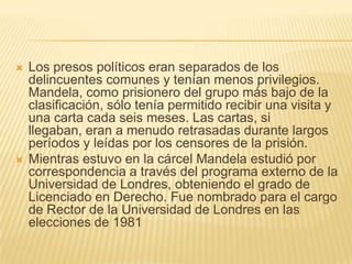 Los presos políticos eran separados de los delincuentes comunes y tenían menos privilegios. Mandela, como prisionero del grupo más bajo de la clasificación, sólo tenía permitido recibir una visita y una carta cada seis meses. Las cartas, si llegaban, eran a menudo retrasadas durante largos períodos y leídas por los censores de la prisión.Mientras estuvo en la cárcel Mandela estudió por correspondencia a través del programa externo de la Universidad de Londres, obteniendo el grado de Licenciado en Derecho. Fue nombrado para el cargo de Rector de la Universidad de Londres en las elecciones de 1981