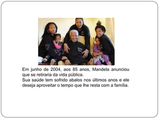 Em junho de 2004, aos 85 anos, Mandela anunciou
que se retiraria da vida pública.
Sua saúde tem sofrido abalos nos últimos anos e ele
deseja aproveitar o tempo que lhe resta com a família.
 