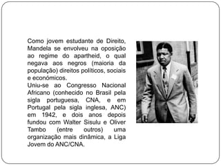 Como jovem estudante de Direito,
Mandela se envolveu na oposição
ao regime do apartheid, o qual
negava aos negros (maioria da
população) direitos políticos, sociais
e económicos.
Uniu-se ao Congresso Nacional
Africano (conhecido no Brasil pela
sigla portuguesa, CNA, e em
Portugal pela sigla inglesa, ANC)
em 1942, e dois anos depois
fundou com Walter Sisulu e Oliver
Tambo      (entre    outros)     uma
organização mais dinâmica, a Liga
Jovem do ANC/CNA.
 