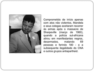 Comprometido de início apenas
com atos não violentos, Mandela
e seus colegas aceitaram recorrer
às armas após o massacre de
Sharpeville (março de 1960),
quando a polícia sul-africana
atirou em manifestantes negros,
desarmados,      matando       69
pessoas e ferindo 180 - e a
subsequente ilegalidade do CNA
e outros grupos antiapartheid.
 