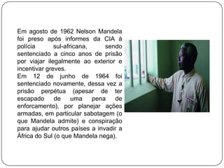 Em agosto de 1962 Nelson Mandela
foi preso após informes da CIA à
polícia       sul-africana,     sendo
sentenciado a cinco anos de prisão
por viajar ilegalmente ao exterior e
incentivar greves.
Em 12 de junho de 1964 foi
sentenciado novamente, dessa vez a
prisão perpétua (apesar de ter
escapado      de     uma    pena   de
enforcamento), por planejar ações
armadas, em particular sabotagem (o
que Mandela admite) e conspiração
para ajudar outros países a invadir a
África do Sul (o que Mandela nega).
 
