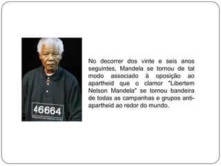 No decorrer dos vinte e seis anos
seguintes, Mandela se tornou de tal
modo associado à oposição ao
apartheid que o clamor "Libertem
Nelson Mandela" se tornou bandeira
de todas as campanhas e grupos anti-
apartheid ao redor do mundo.
 