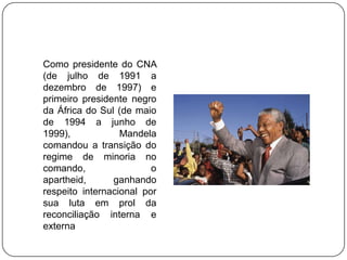 Como presidente do CNA
(de julho de 1991 a
dezembro de 1997) e
primeiro presidente negro
da África do Sul (de maio
de 1994 a junho de
1999),            Mandela
comandou a transição do
regime de minoria no
comando,                 o
apartheid,      ganhando
respeito internacional por
sua luta em prol da
reconciliação interna e
externa
 