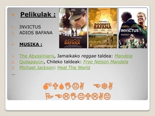     Pelikulak :
1.   INVICTUS
2.   ADIOS BAFANA

    MUSIKA :

1.   The Abyssinians, Jamaikako reggae taldea: Mandela
2.   Quilapayún, Chileko taldeak: Free Nelson Mandela
3.   Michael Jackson: Heal The World
…


                MUSIKA ETA
                PELIKULAK
 