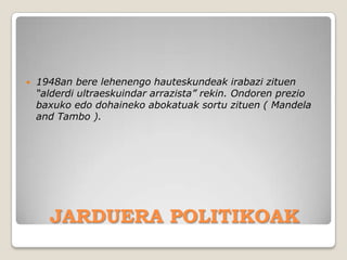    1948an bere lehenengo hauteskundeak irabazi zituen
    “alderdi ultraeskuindar arrazista” rekin. Ondoren prezio
    baxuko edo dohaineko abokatuak sortu zituen ( Mandela
    and Tambo ).




      JARDUERA POLITIKOAK
 