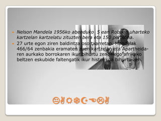    Nelson Mandela 1956ko abenduko 5 ean Robben uharteko
    kartzelan kartzelatu zituzten bera eta 150 pertsona.
   27 urte egon ziren baldintza oso txarretan. Mandelak
    466/64 zenbakia eramaten zuen kartzelan eta Apartheida-
    ren aurkako borrokaren ikur bihurtu zen. Hego afrikako
    beltzen eskubide faltengatik ikur historikoa bihurtu zen.




                   KARTZELA
 
