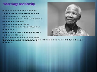 * Marriage and family.
M a n d e l a h a s b e e n m a r r ie d
t h r e e t im e s , h a s fat h e r e d s ix
c h il d r e n , h a s t w e n t y
g r a n d c h il d r e n , a n d a g r o w in g
n u m b e r o f g r e at-
g r a n d c h il d r e n . H e is
g r a n d fat h e r t o C h ie f M a n d l a
Ma n d e l a .
M a n d e l a 's f ir s t m a r r ia g e wa s
t o E v e ly n N t o k o
M a s e .M a n d e l a 's s e c o n d w if e ,
M a nn diee M a d ik s r e m -M a n dd e, l a . h is 8 0 t h b ir t h d ay in 1 9 9 8 , t o G r a ç a
W in        l a wa iz e l a a r r ie o n
Ma c h e l .
 