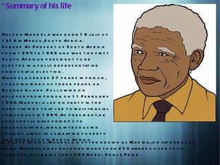 * Summary of his life


N e l s o n M a n d e l a wa s b o r n 1 8 j u ly o f
1 9 1 8 in M v e z o ,S o u t h Af r ic a .
S e r v e d As P r e s e n t o f S o u t h Af r ic a
f r o m 1 9 9 4 t o 1 9 9 9 a n d wa s t h e f ir s t
S o u t h Af r ic a n p r e s id e n t t o b e
e l e c t e d in a f u l ly r e p r e s e n tat iv e
d e m o c r at ic e l e c t io n .
M a n d e l a s e r v e d 2 7 y e a r s in p r is o n ,
s p e n d in g m a n y o f t h e s e y e a r s o n
R o b b e n Is l a n d . F o l l o w in g h is
r e l e a s e f r o m p r is o n o n 1 1 F e b r u a r y
1 9 9 0 , M a n d e l a l e d h is p a r t y in t h e
n e g o t iat io n s t h at l e d t o m u lt i-r a c ia l
d e m o c r a c y in 1 9 9 4 . As p r e s id e n t, h e
f r e q u e n t ly g av e p r io r it y t o
r e c o n c il iat io n , w h il e in t r o d u c in g
p o l ic ie s a im e d at c o m b at in g p o v e r t y
a n d in e q u a l it y in S o u t h Af r ic a .
In S o u t h Af r ic a , M a n d e l a is o f t e n k n o w n a s M a d ib a , h is fat h e r c l a n
n a m e . M a n d e l a h a s r e c e iv e d m o r e t h a n 2 5 0 awa r d s o v e r f o u r
d e c a d e s , in c l u d in g t h e 1 9 9 3 N o b e l P e a c e P r iz e .
 