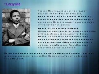 * E arly life
                                       N e l s o n Ma n d e l a b e l o n g s t o a c a d e t
                                       b r a n c h o f t h e T h e m b u d y n a s t y,
                                       w h ic h r e ig n s in t h e T r a n s k e i R e g io n o f
                                       S o u t h Af r ic a 's E a s t e r n C a p e P r o v in c e .H e
                                       wa s b o r n in M v e z o , a s m a l l v il l a g e l o c at e d
                                       in t h e d is t r ic t o f U m tata .
                                       M a n d e l a 's fat h e r ,G a d l a H e n r y
                                       M p h a k a n y is wa , s e r v e d a s c h ie f o f t h e t o w n
                                       o f M v e z o .H e m o v e d h is fa m ily t o Q u n u .
                                       M a n d e l a 's fat h e r h a d f o u r w iv e s , w it h
                                       w h o m h e fat h e r e d t h ir t e e n c h il d r e n (f o u r
                                       b o y s a n d n in e g ir l s ).M a n d e l a wa s b o r n t o
                                       h is t h ir d w if e , N o s e k e n i Fa n n y.M a n d e l a
                                       s p e n t m u c h o f h is c h il d h o o d .

R o l ih l a h l a M a n d e l a b e c a m e t h e f ir s t m e m b e r o f h is fa m ily t o at t e n d
a s c h o o l , w h e r e h is t e a c h e r M is s M d in g a n e g av e h im t h e E n g l is h
n a m e "N e l s o n ".
 