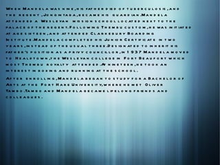 W h e n M a n d e l a wa s n in e , h is fat h e r d ie d o f t u b e r c u l o s is , a n d
t h e r e g e n t , Jo n g in ta b a , b e c a m e h is g u a r d ia n .M a n d e l a
at t e n d e d a W e s l e ya n m is s io n s c h o o l l o c at e d n e x t t o t h e
p a l a c e o f t h e r e g e n t. F o l l o w in g T h e m b u c u s t o m , h e wa s in it iat e d
at a g e s ix t e e n , a n d at t e n d e d C l a r k e b u r y B o a r d in g
In s t it u t e .M a n d e l a c o m p l e t e d h is Ju n io r C e r t if ic at e in t w o
y e a r s , in s t e a d o f t h e u s u a l t h r e e .D e s ig n at e d t o in h e r it h is
fat h e r 's p o s it io n a s a p r iv y c o u n c il l o r , in 1 9 3 7 M a n d e l a m o v e d
t o H e a l d t o w n ,t h e W e s l e ya n c o l l e g e in F o r t B e a u f o r t w h ic h
m o s t T h e m b u r o ya lt y at t e n d e d .A n in e t e e n , h e t o o k a n
                                                      t
in t e r e s t in b o x in g a n d r u n n in g at t h e s c h o o l .
Af t e r e n r o l l in g , M a n d e l a b e g a n t o s t u d y f o r a B a c h e l o r o f
Ar t s at t h e F o r t H a r e U n iv e r s it y, w h e r e h e m e t O l iv e r
Ta m b o .Ta m b o a n d M a n d e l a b e c a m e l if e l o n g f r ie n d s a n d
c o lleag u es .
 