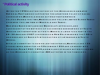 * Political activity
  Af t e r t h e 1 9 4 8 e l e c t io n v ic t o r y o f t h e Af r ik a n e r -d o m in at e d
  N at io n a l Pa r t y, w h ic h s u p p o r t e d t h e a p a r t h e id p o l ic y o f r a c ia l
  s e g r e g at io n ,M a n d e l a b e g a n a c t iv e ly p a r t ic ip at in g in
  p o l it ic s .D u r in g t h is t im e , M a n d e l a a n d f e l l o w l aw y e r O l iv e r Ta m b o
  o p e r at e d t h e l aw f ir m o f M a n d e l a a n d Ta m b o .
  M a h at m a G a n d h i in f l u e n c e d M a n d e l a 's a p p r o a c h , a n d
  s u b s e q u e n t ly t h e m e t h o d s o f s u c c e e d in g g e n e r at io n s o f S o u t h
  Af r ic a n a n t i-a p a r t h e id a c t iv is t s .M a n d e l a l at e r t o o k p a r t in t h e
  2 9 – 3 0 Ja n u a r y 2 0 0 7 c o n f e r e n c e in N e w D e l h i m a r k in g t h e 1 0 0 t h
  a n n iv e r s a r y o f G a n d h i's in t r o d u c t io n o f s at ya g r a h a in S o u t h
  Af r ic a .
  In it ia l ly c o m m it t e d t o n o n v io l e n t r e s is ta n c e , M a n d e l a a n d 1 5 0
  o t h e r s w e r e a r r e s t e d o n 5 D e c e m b e r 1 9 5 6 a n d c h a r g e d w it h
  t r e a s o n . F r o m 1 9 5 2 – 1 9 5 9 , a n e w c l a s s o f b l a c k a c t iv is t s k n o w n
  a s t h e Af r ic a n is t s d is r u p t e d AN C a c t iv it ie s in t h e t o w n s h ip s .
 