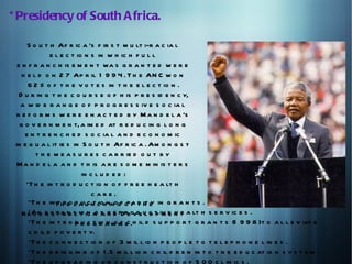 * Presidency of South A frica.

      S o u t h Af r ic a 's f ir s t m u lt i-r a c ia l
              e l e c t io n s in w h ic h f u l l
  e n f r a n c h is e m e n t wa s g r a n t e d w e r e
    h e l d o n 2 7 Ap r il 1 9 9 4 . T h e AN C w o n
      6 2 % o f t h e v o t e s in t h e e l e c t io n .
   D u r in g t h e c o u r s e o f h is p r e s id e n c y,
   a w id e r a n g e o f p r o g r e s s iv e s o c ia l
  r e f o r m s w e r e e n a c t e d b y M a n d e l a 's
   g o v e r n m e n t, a im e d at r e d u c in g l o n g
     e n t r e n c h e d s o c ia l a n d e c o n o m ic
 in e q u a l it ie s in S o u t h Af r ic a . Am o n g s t
         t h e m e a s u r e s c a r r ie d o u t b y
  M a n d e l a a n d t h is a r e s o m e m in is t e r s
                          in c l u d e d :
     *T h e in t r o d u c t io n o f f r e e h e a lt h
                             care.
      *T h e in thr eo l a ucn c hninogf op f t h e in g r a n t s .
               *T      d u t io             a r it y
    R e c o e x p a n s io io n f n e pDreovde u c t iv e n t a lt h s e r v ic e s .
      *An n s t r u c t n o a r d                lo pm h e
      *T h e in t r o P r o g io a m m e .h il d s u p p o r t g r a n t s (1 9 9 8 )t o a l l e v iat e
                       d uct r n of c
      c h il d p o v e r t y.
      *T h e c o n n e c t io n o f 3 m il l io n p e o p l e t o t e l e p h o n e l in e s .
      *T h e b r in g in g o f 1 .5 m il l io n c h il d r e n in t o t h e e d u c at io n s y s t e m .
      *T h e u p g r a d in g o r c o n s t r u c t io n o f 5 0 0 c l in ic s .
 