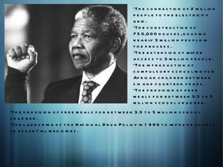 *T h e c o n n e c t io n o f 2 m il l io n
                                                               p e o p l e t o t h e e l e c t r ic it y
                                                               g r id .
                                                               *T h e c o n s t r u c t io n o f
                                                               7 5 0 ,0 0 0 h o u s e s , h o u s in g
                                                               n e a r ly 3 m il l io n p e o p l e in
                                                               the process.
                                                               *T h e e x t e n s io n o f wat e r
                                                               a c c e s s t o 3 m il l io n p e o p l e .
                                                               *T h e in t r o d u c t io n o f
                                                               c o m p u l s o r y s c h o o l in g f o r
                                                               Af r ic a n c h il d r e n b e t w e e n
                                                               s ix a n d f o u r t e e n y e a r s .
                                                               *T h e p r o v is io n o f f r e e
                                                               m e a l s f o r b e t w e e n 3 .5 t o 5
                                                               m il l io n s c h o o l c h il d r e n .
*T h e p r o v is io n o f f r e e m e a l s f o r b e t w e e n 3 .5 t o 5 m il l io n s c h o o l
c h il d r e n .
*T h e l a u n c h in g o f t h e N at io n a l D r u g P o l ic y in 1 9 9 6 t o im p r o v e a c c e s s
t o e s s e n t ia l m e d ic in e s .
 