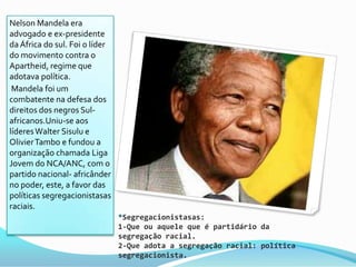 Nelson Mandela era
advogado e ex-presidente
da África do sul. Foi o líder
do movimento contra o
Apartheid, regime que
adotava política.
 Mandela foi um
combatente na defesa dos
direitos dos negros Sul-
africanos.Uniu-se aos
líderes Walter Sisulu e
Olivier Tambo e fundou a
organização chamada Liga
Jovem do NCA/ANC, com o
partido nacional- africânder
no poder, este, a favor das
políticas segregacionistasas
raciais.
                                *Segregacionistasas:
                                1-Que ou aquele que é partidário da
                                segregação racial.
                                2-Que adota a segregação racial: política
                                segregacionista.
 