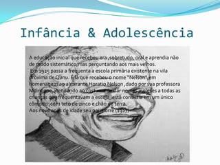 Infância & Adolescência
 A educação inicial que recebeu era ,sobretudo, oral e aprendia não
 de modo sistemático,mas perguntando aos mais velhos.
 Em 1925 passa a frequenta a escola primária existente na vila
 próxima de Qunu. É lá que recebeu o nome “Nelson”,em
 homenagem ao almirante Horatio Nelson ,dado por sua professora
 Mdingane,atendendo ao costume de dar nomes ingleses a todas as
 crianças que frequentavam a escola :está consistia em um único
 cômodo ,com teto de zinco e chão de terra.
 Aos nove anos de idade seu pai morre (1927)
 