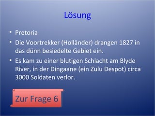 Lösung
• Pretoria
• Die Voortrekker (Holländer) drangen 1827 in
das dünn besiedelte Gebiet ein.
• Es kam zu einer blutigen Schlacht am Blyde
River, in der Dingaane (ein Zulu Despot) circa
3000 Soldaten verlor.
Zur Frage 6Zur Frage 6
 