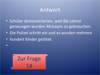 Antwort
• Schüler demonstrierten, weil die Lehrer
gezwungen wurden Africaans zu gebrauchen.
• Die Polizei schritt ein und es wurden mehrere
• hundert Kinder getötet.
•
Zur Frage
14
Zur Frage
14
 