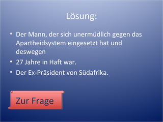 Lösung:
• Der Mann, der sich unermüdlich gegen das
Apartheidsystem eingesetzt hat und
deswegen
• 27 Jahre in Haft war.
• Der Ex-Präsident von Südafrika.
Zur FrageZur Frage
 