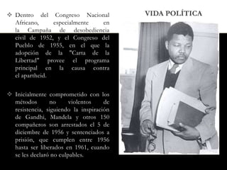  Dentro del Congreso Nacional
Africano,
especialmente
en
la Campaña de desobediencia
civil de 1952, y el Congreso del
Pueblo de 1955, en el que la
adopción de la "Carta de la
Libertad" provee el programa
principal en la causa contra
el apartheid.
 Inicialmente comprometido con los
métodos
no
violentos
de
resistencia, siguiendo la inspiración
de Gandhi, Mandela y otros 150
compañeros son arrestados el 5 de
diciembre de 1956 y sentenciados a
prisión, que cumplen entre 1956
hasta ser liberados en 1961, cuando
se les declaró no culpables.

VIDA POLÍTICA

 