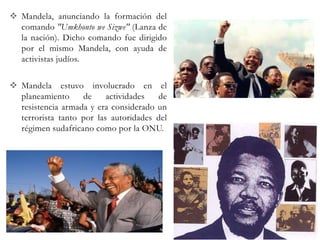  Mandela, anunciando la formación del
comando "Umkhonto we Sizwe" (Lanza de
la nación). Dicho comando fue dirigido
por el mismo Mandela, con ayuda de
activistas judíos.
 Mandela estuvo involucrado en el
planeamiento
de
actividades
de
resistencia armada y era considerado un
terrorista tanto por las autoridades del
régimen sudafricano como por la ONU.

 