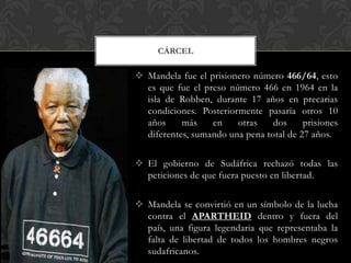 CÁRCEL

 Mandela fue el prisionero número 466/64, esto
es que fue el preso número 466 en 1964 en la
isla de Robben, durante 17 años en precarias
condiciones. Posteriormente pasaría otros 10
años
más
en
otras
dos
prisiones
diferentes, sumando una pena total de 27 años.
 El gobierno de Sudáfrica rechazó todas las
peticiones de que fuera puesto en libertad.
 Mandela se convirtió en un símbolo de la lucha
contra el APARTHEID dentro y fuera del
país, una figura legendaria que representaba la
falta de libertad de todos los hombres negros
sudafricanos.

 