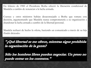 En febrero de 1985 el Presidente Botha ofreció la liberación condicional de
Mandela a cambio de renunciar a la lucha armada.
Coetsee y otros ministros habían desaconsejado a Botha que tomara esta
decisión, argumentando que Mandela nunca comprometería a su organización a
abandonar la lucha armada a cambio de la libertad personal.

Mandela rechazó de hecho la oferta, haciendo un comunicado a través de su hija
Zindzi diciendo:

 