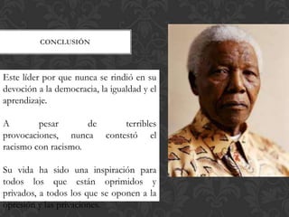 CONCLUSIÓN

Este líder por que nunca se rindió en su
devoción a la democracia, la igualdad y el
aprendizaje.
A
pesar
de
terribles
provocaciones, nunca contestó el
racismo con racismo.
Su vida ha sido una inspiración para
todos los que están oprimidos y
privados, a todos los que se oponen a la
opresión y las privaciones.

 