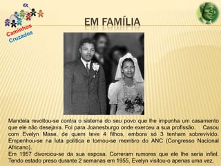 EM FAMÍLIA

Mandela revoltou-se contra o sistema do seu povo que lhe impunha um casamento
que ele não desejava. Foi para Joanesburgo onde exerceu a sua profissão. Casou
com Evelyn Mase, de quem teve 4 filhos, embora só 3 tenham sobrevivido.
Empenhou-se na luta política e tornou-se membro do ANC (Congresso Nacional
Africano).
Em 1957 divorciou-se da sua esposa. Correram rumores que ele lhe seria infiel.
Tendo estado preso durante 2 semanas em 1955, Evelyn visitou-o apenas uma vez.

 