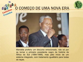 O COMEÇO DE UMA NOVA ERA

Mandela proferiu um discurso emocionado, não só por
se tornar o primeiro presidente negro da história da
África do Sul (1994-1999), mas pelo início de um
sistema integrado, com tratamento igualitário para todas
as raças.

 