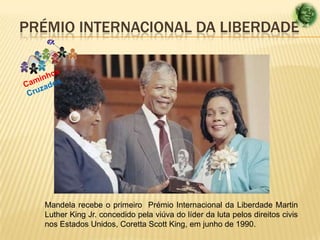 PRÉMIO INTERNACIONAL DA LIBERDADE

Mandela recebe o primeiro Prémio Internacional da Liberdade Martin
Luther King Jr. concedido pela viúva do líder da luta pelos direitos civis
nos Estados Unidos, Coretta Scott King, em junho de 1990.

 