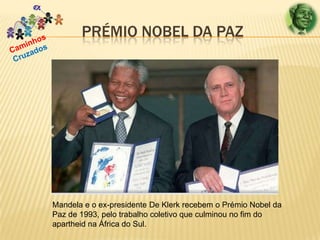 PRÉMIO NOBEL DA PAZ

Mandela e o ex-presidente De Klerk recebem o Prémio Nobel da
Paz de 1993, pelo trabalho coletivo que culminou no fim do
apartheid na África do Sul.

 