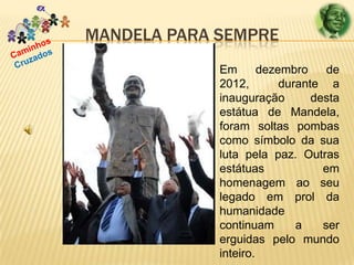 MANDELA PARA SEMPRE
Em
dezembro
de
2012,
durante a
inauguração
desta
estátua de Mandela,
foram soltas pombas
como símbolo da sua
luta pela paz. Outras
estátuas
em
homenagem ao seu
legado em prol da
humanidade
continuam
a
ser
erguidas pelo mundo
inteiro.

 