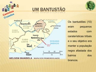 UM BANTUSTÃO
Os bantustões (10)
eram
estados

pequenos
com

caraterísticas tribais
e o seu objetivo era
manter a população
negra afastada dos
bairros
brancos.

dos

 